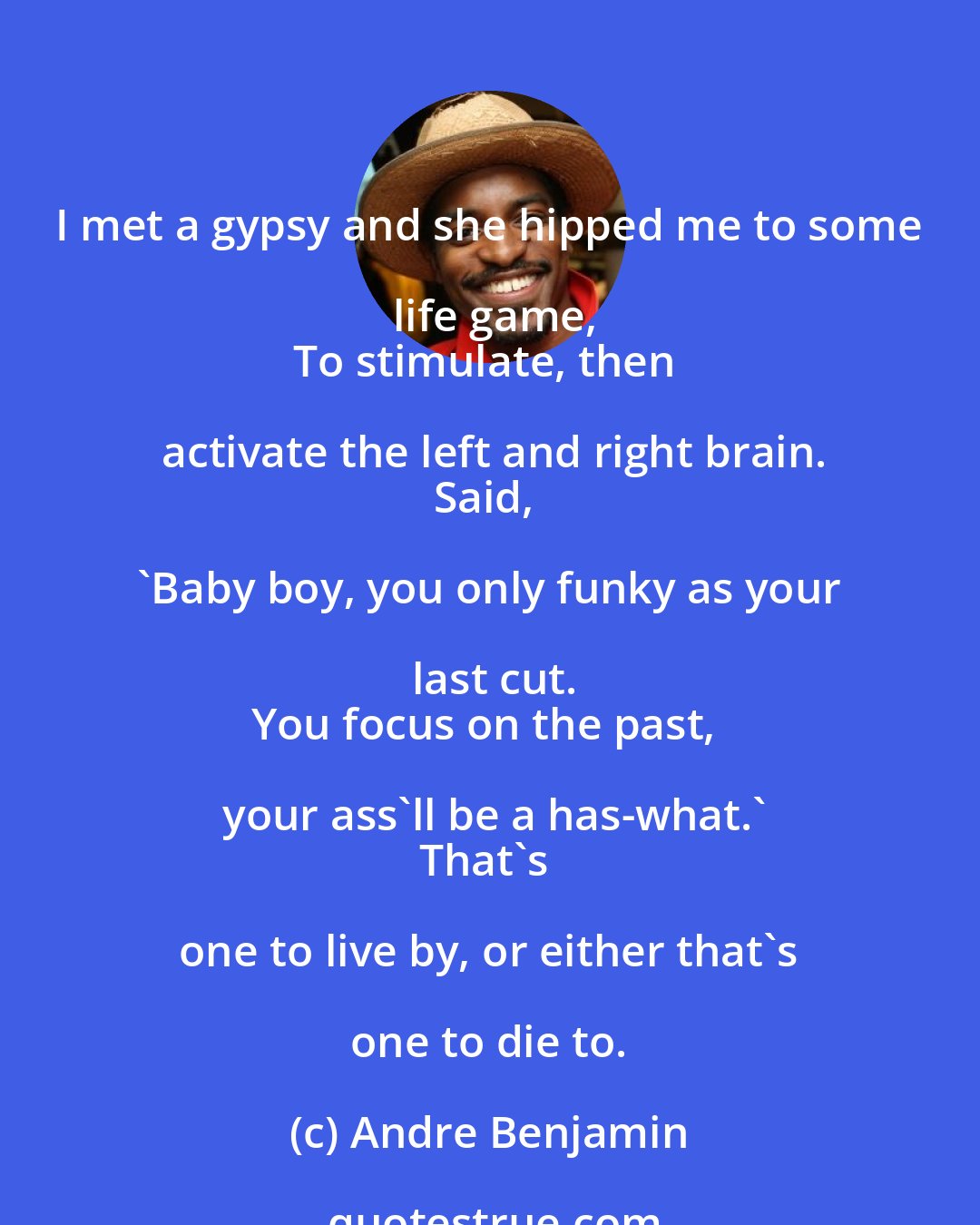 Andre Benjamin: I met a gypsy and she hipped me to some life game,
To stimulate, then activate the left and right brain.
Said, 'Baby boy, you only funky as your last cut.
You focus on the past, your ass'll be a has-what.'
That's one to live by, or either that's one to die to.