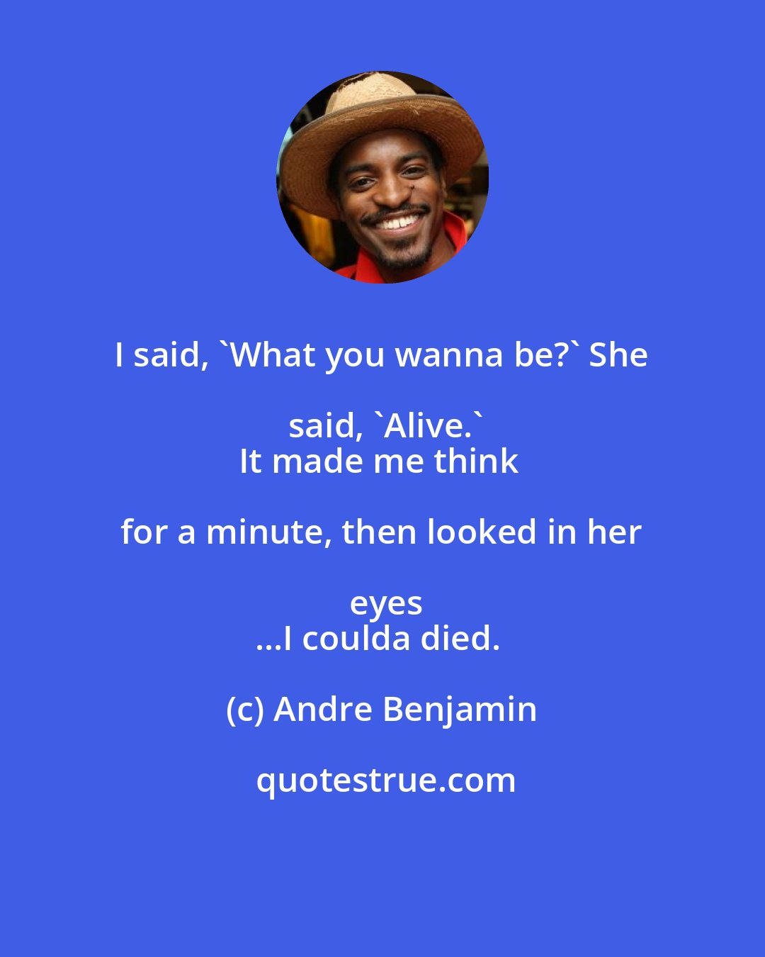 Andre Benjamin: I said, 'What you wanna be?' She said, 'Alive.'
It made me think for a minute, then looked in her eyes
...I coulda died.