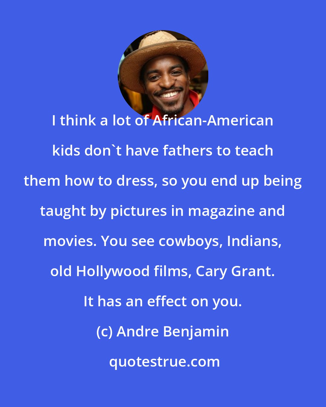 Andre Benjamin: I think a lot of African-American kids don't have fathers to teach them how to dress, so you end up being taught by pictures in magazine and movies. You see cowboys, Indians, old Hollywood films, Cary Grant. It has an effect on you.