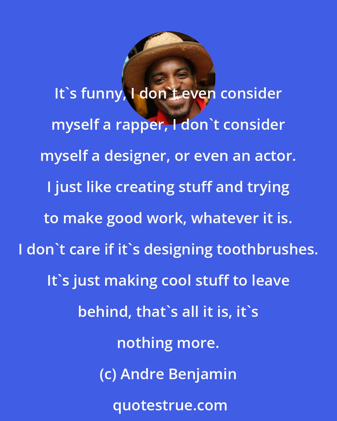 Andre Benjamin: It's funny, I don't even consider myself a rapper, I don't consider myself a designer, or even an actor. I just like creating stuff and trying to make good work, whatever it is. I don't care if it's designing toothbrushes. It's just making cool stuff to leave behind, that's all it is, it's nothing more.