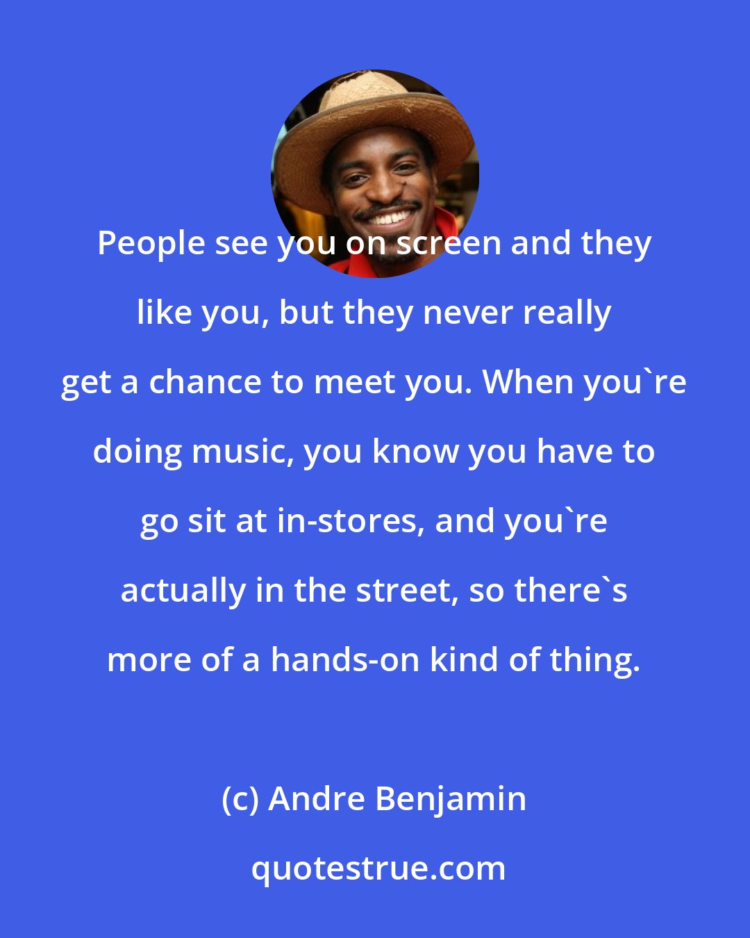 Andre Benjamin: People see you on screen and they like you, but they never really get a chance to meet you. When you're doing music, you know you have to go sit at in-stores, and you're actually in the street, so there's more of a hands-on kind of thing.