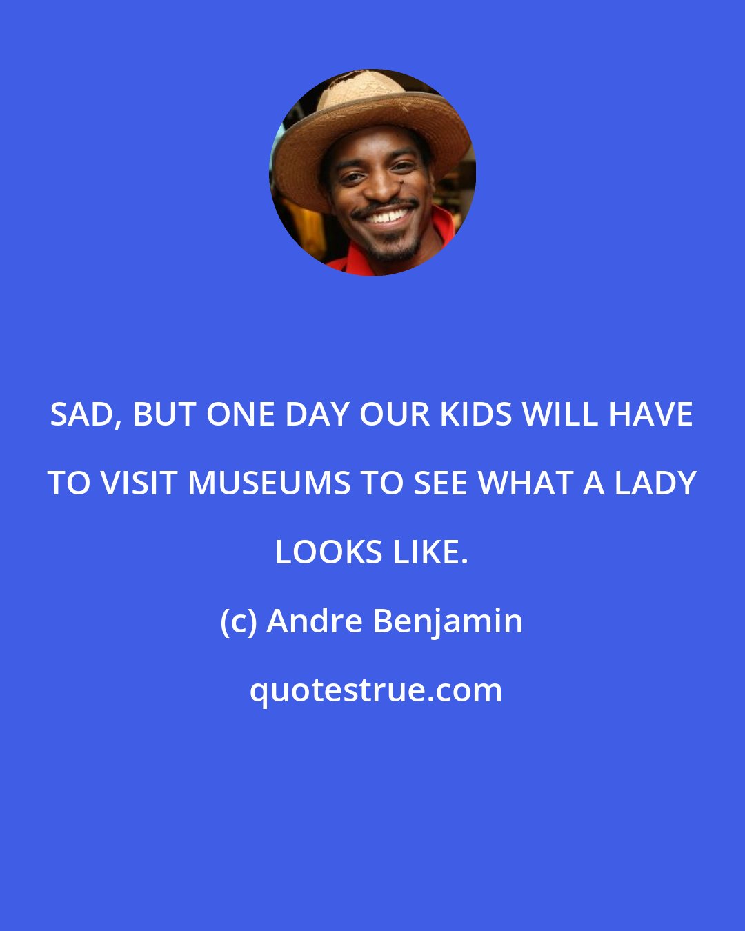 Andre Benjamin: SAD, BUT ONE DAY OUR KIDS WILL HAVE TO VISIT MUSEUMS TO SEE WHAT A LADY LOOKS LIKE.