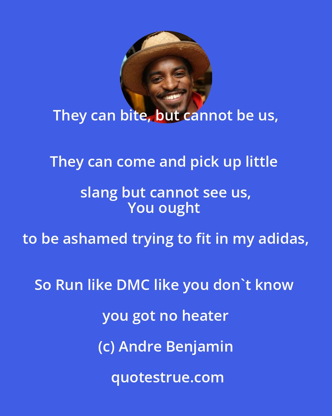 Andre Benjamin: They can bite, but cannot be us, 
They can come and pick up little slang but cannot see us, 
You ought to be ashamed trying to fit in my adidas, 
So Run like DMC like you don't know you got no heater