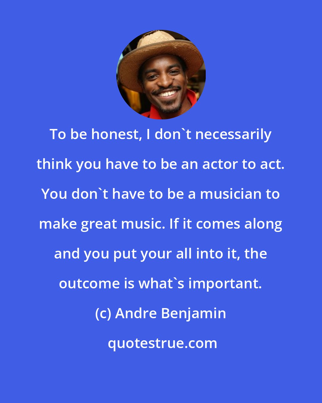 Andre Benjamin: To be honest, I don't necessarily think you have to be an actor to act. You don't have to be a musician to make great music. If it comes along and you put your all into it, the outcome is what's important.