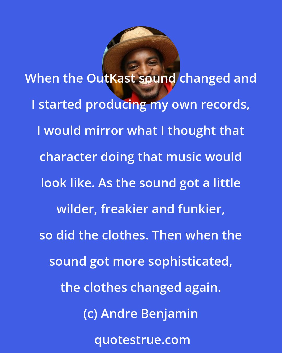 Andre Benjamin: When the OutKast sound changed and I started producing my own records, I would mirror what I thought that character doing that music would look like. As the sound got a little wilder, freakier and funkier, so did the clothes. Then when the sound got more sophisticated, the clothes changed again.