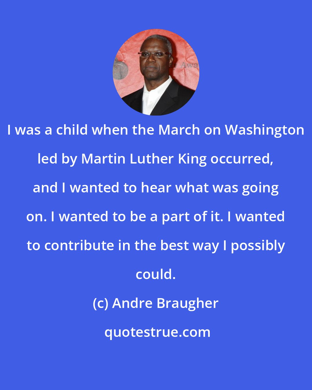 Andre Braugher: I was a child when the March on Washington led by Martin Luther King occurred, and I wanted to hear what was going on. I wanted to be a part of it. I wanted to contribute in the best way I possibly could.