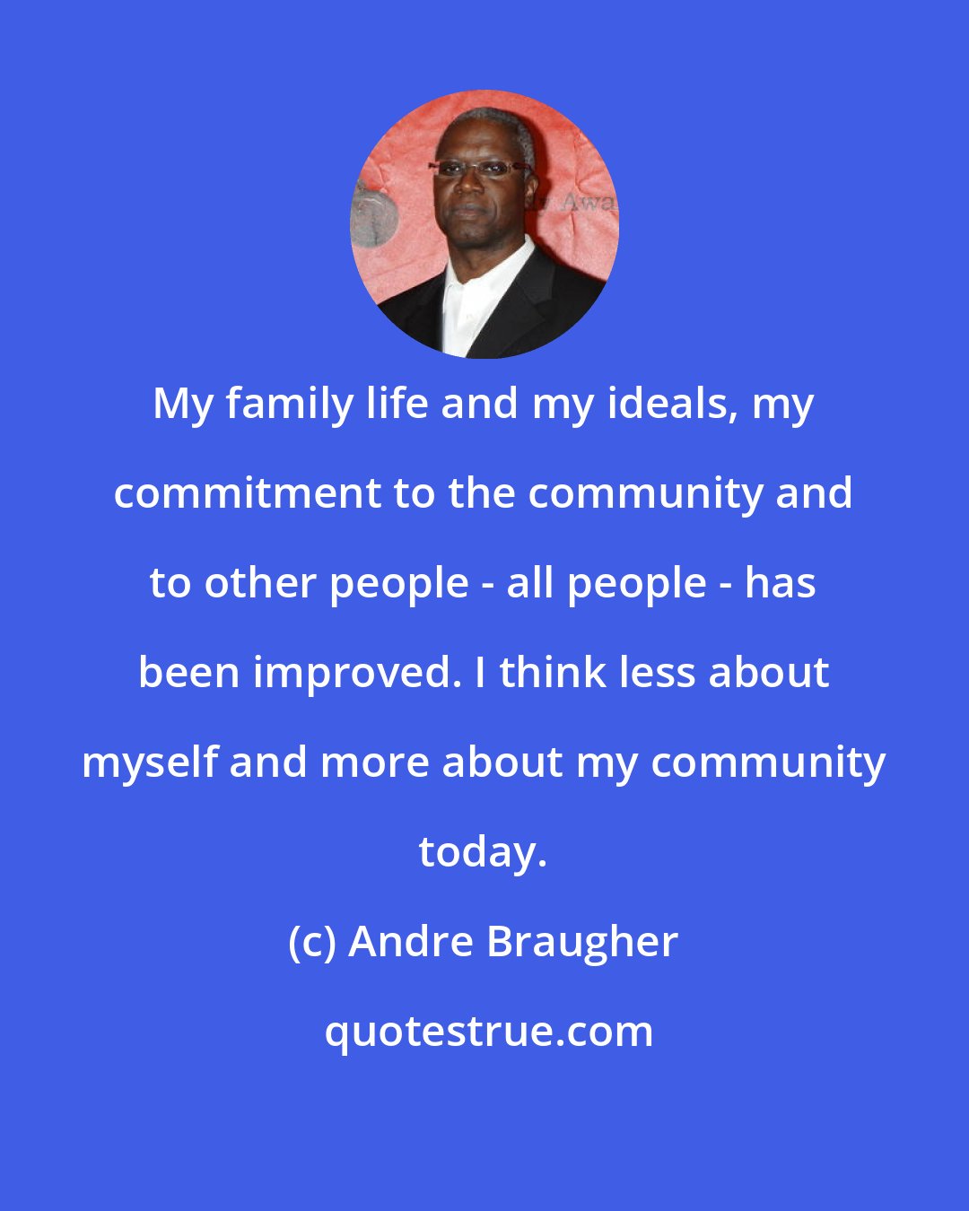 Andre Braugher: My family life and my ideals, my commitment to the community and to other people - all people - has been improved. I think less about myself and more about my community today.