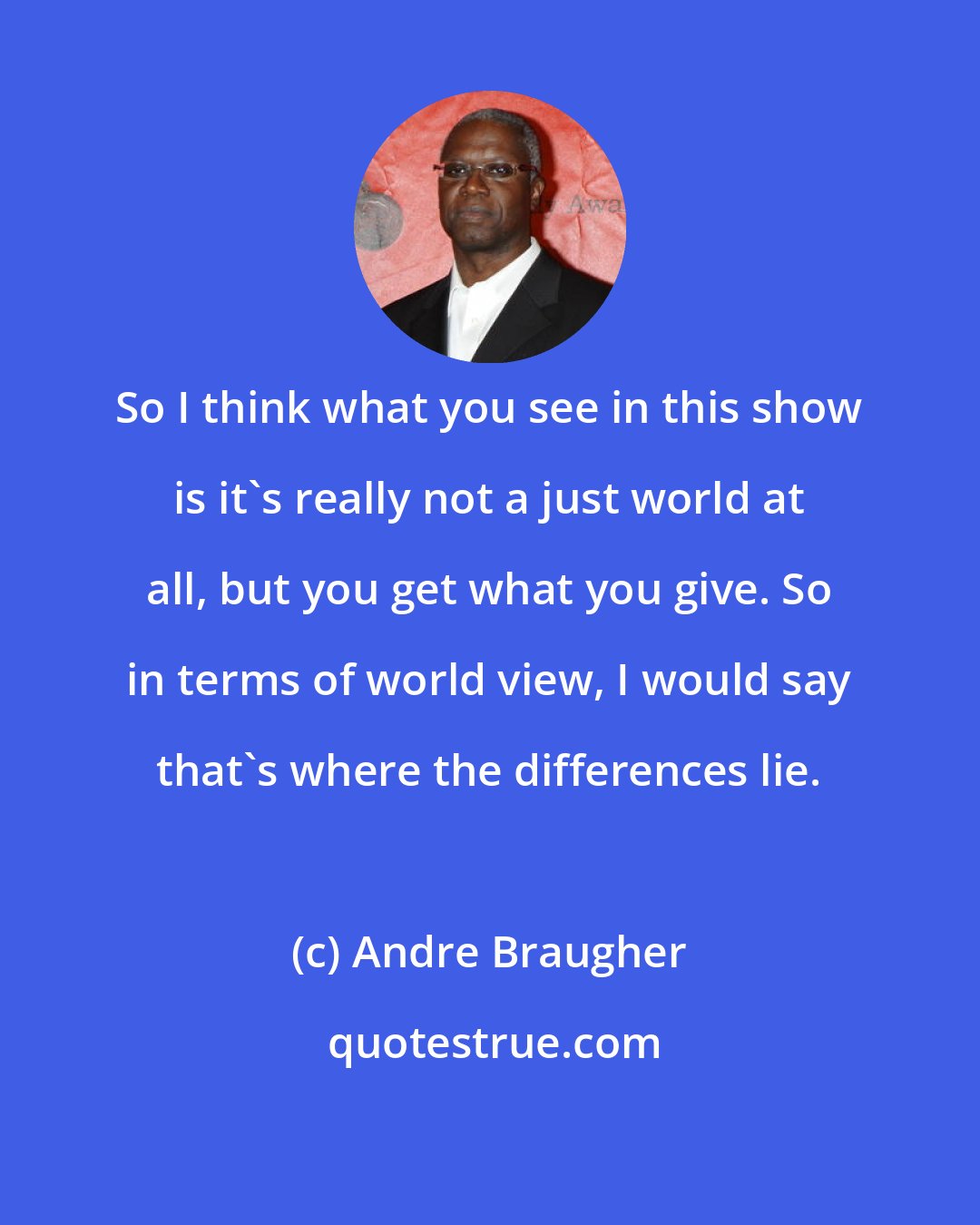 Andre Braugher: So I think what you see in this show is it's really not a just world at all, but you get what you give. So in terms of world view, I would say that's where the differences lie.