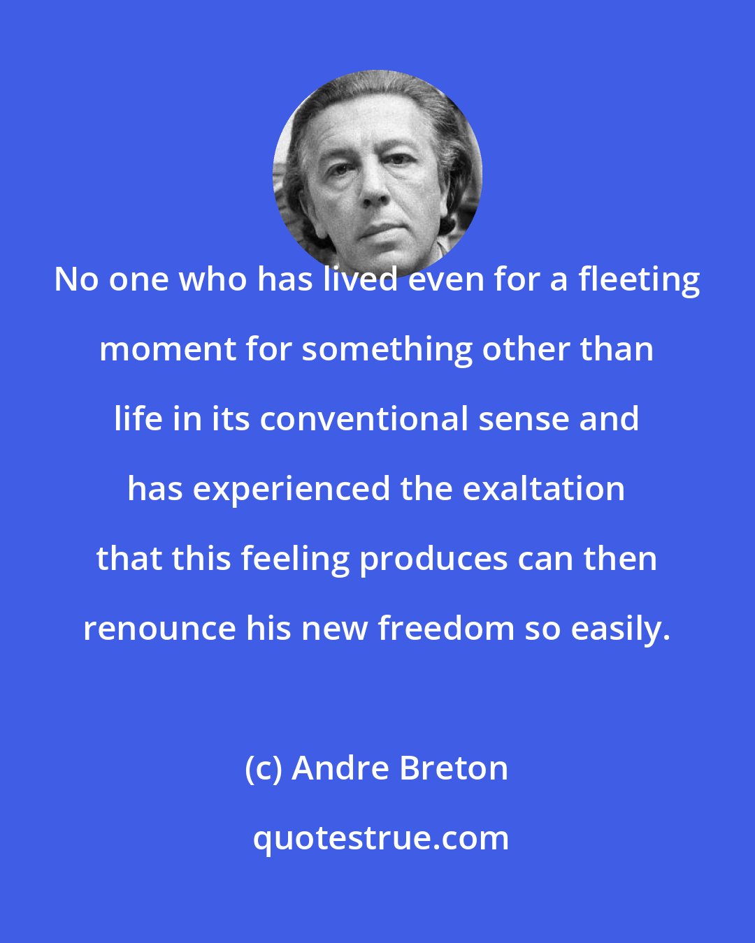 Andre Breton: No one who has lived even for a fleeting moment for something other than life in its conventional sense and has experienced the exaltation that this feeling produces can then renounce his new freedom so easily.