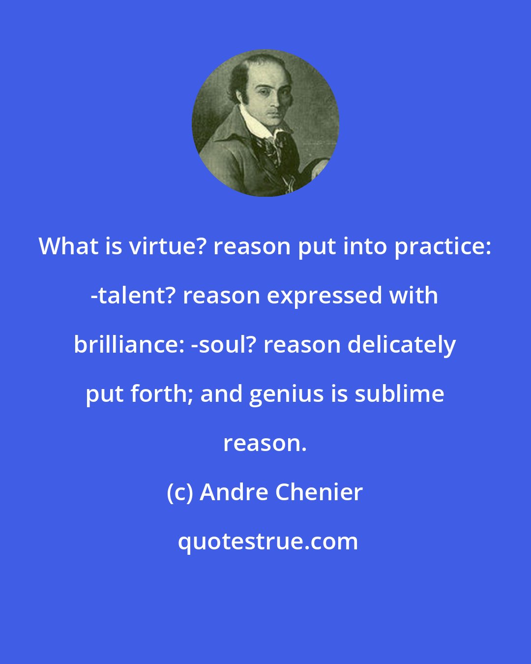 Andre Chenier: What is virtue? reason put into practice: -talent? reason expressed with brilliance: -soul? reason delicately put forth; and genius is sublime reason.