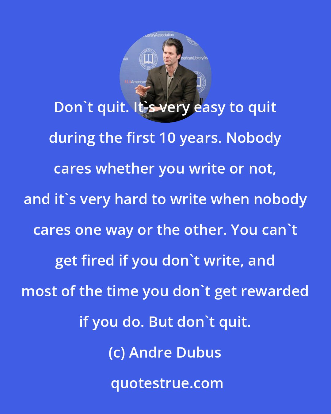 Andre Dubus: Don't quit. It's very easy to quit during the first 10 years. Nobody cares whether you write or not, and it's very hard to write when nobody cares one way or the other. You can't get fired if you don't write, and most of the time you don't get rewarded if you do. But don't quit.