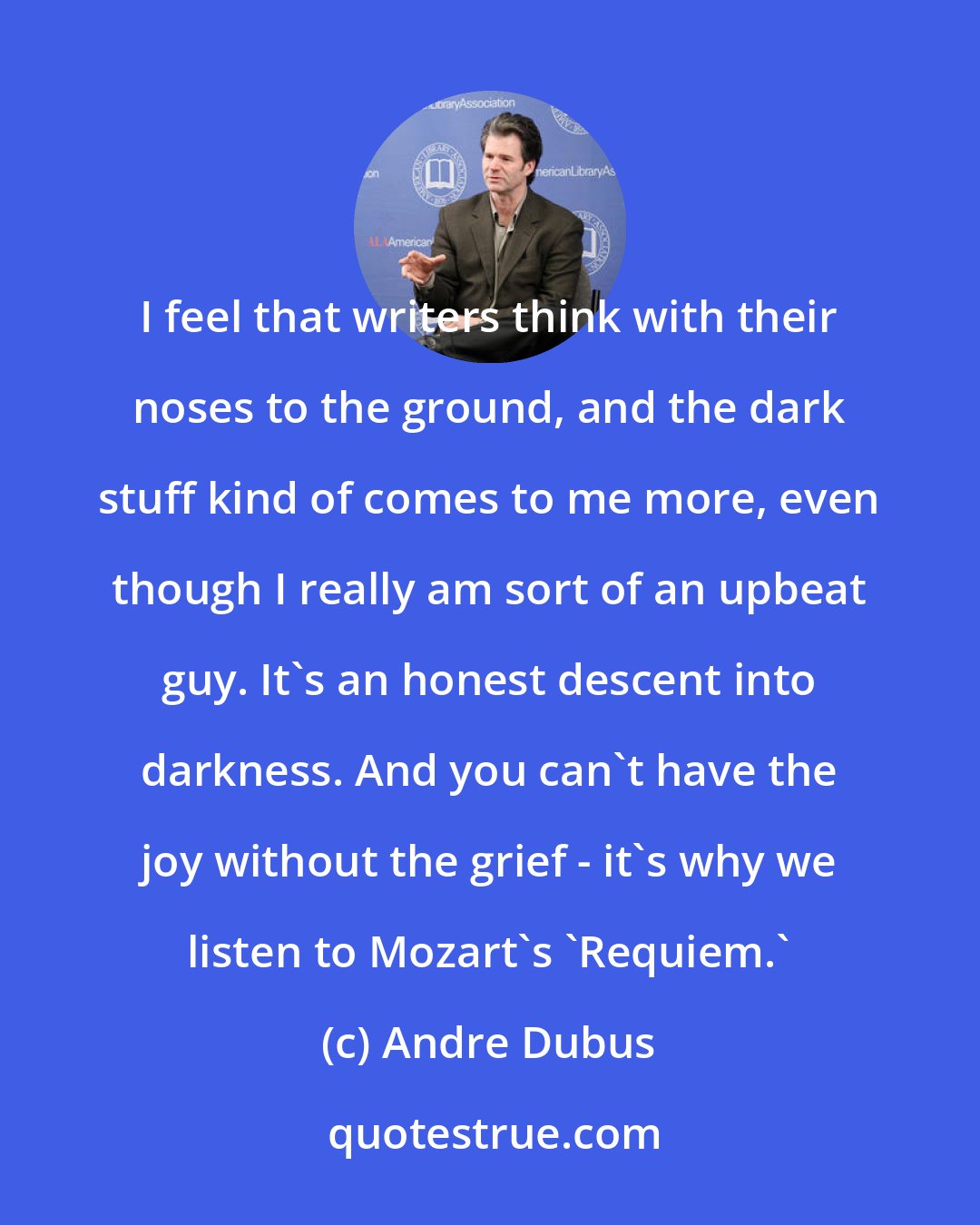 Andre Dubus: I feel that writers think with their noses to the ground, and the dark stuff kind of comes to me more, even though I really am sort of an upbeat guy. It's an honest descent into darkness. And you can't have the joy without the grief - it's why we listen to Mozart's 'Requiem.'