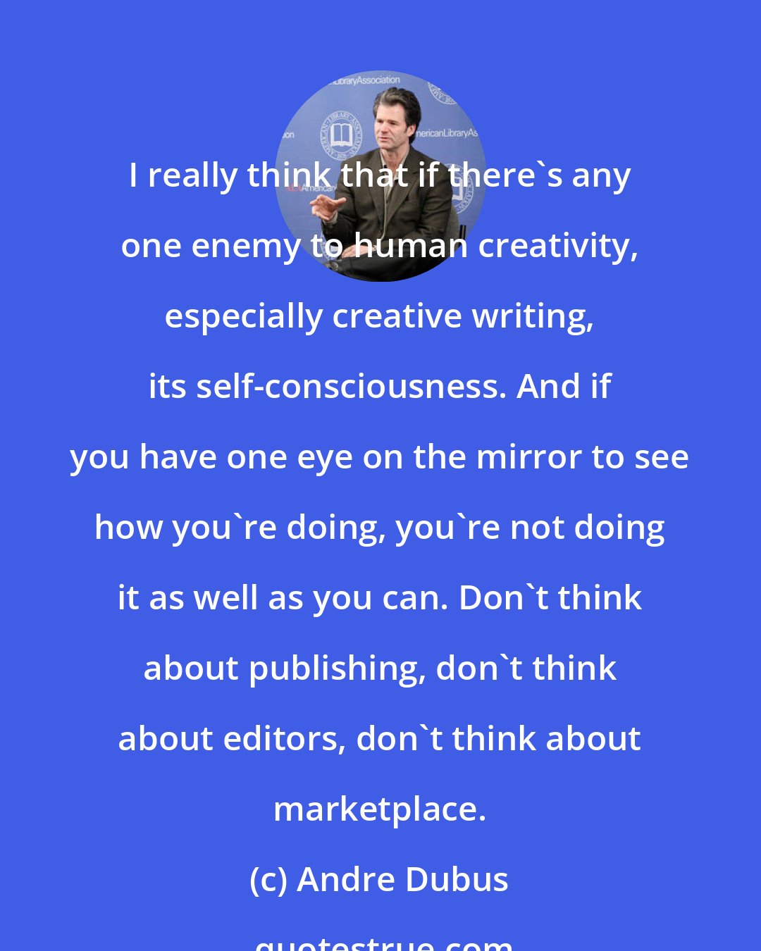 Andre Dubus: I really think that if there's any one enemy to human creativity, especially creative writing, its self-consciousness. And if you have one eye on the mirror to see how you're doing, you're not doing it as well as you can. Don't think about publishing, don't think about editors, don't think about marketplace.