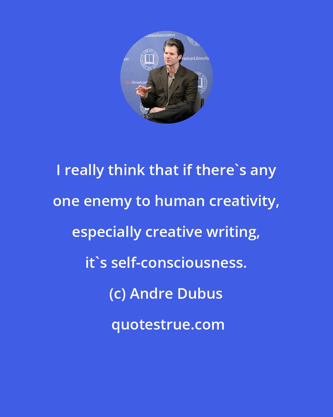 Andre Dubus: I really think that if there's any one enemy to human creativity, especially creative writing, it's self-consciousness.