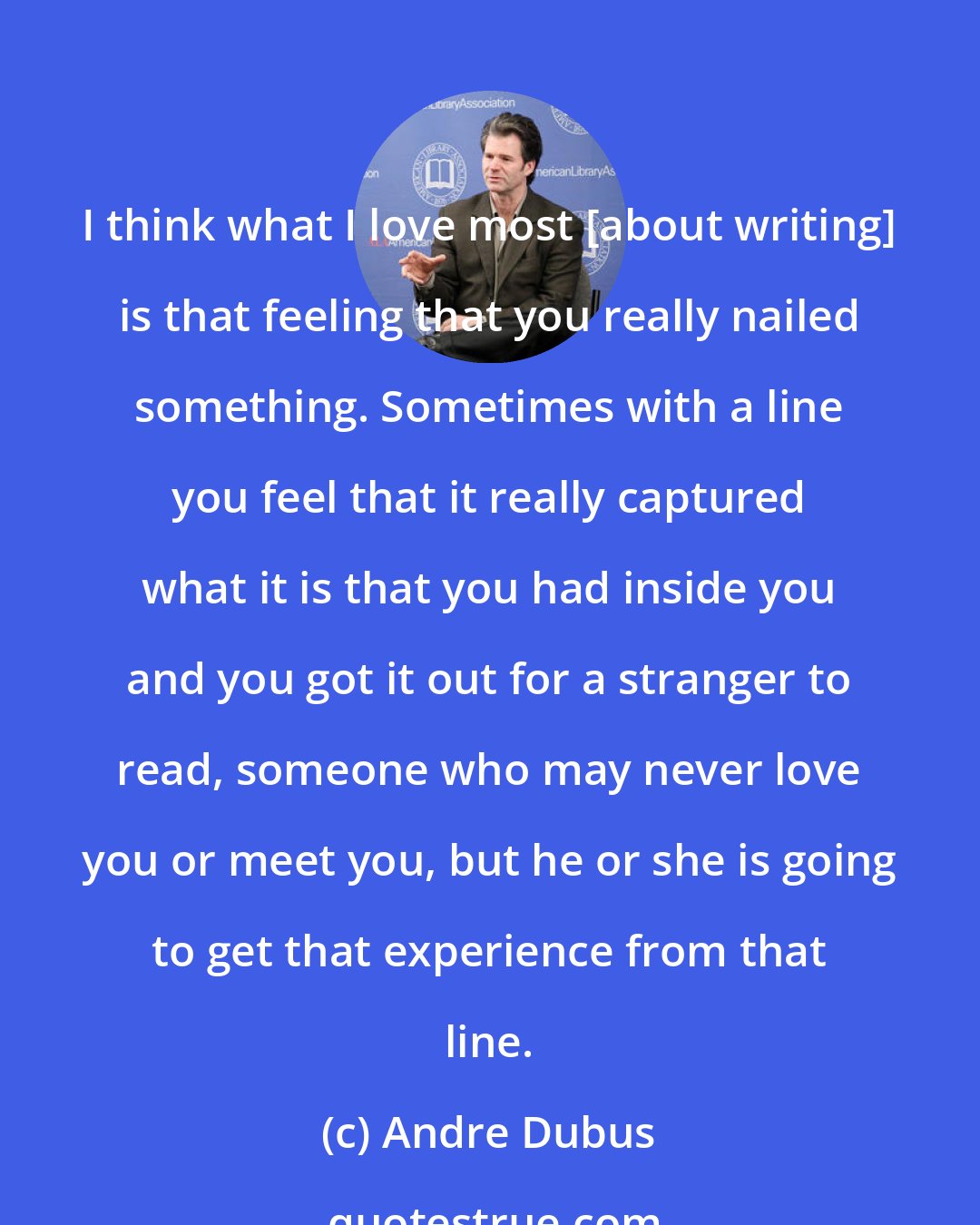 Andre Dubus: I think what I love most [about writing] is that feeling that you really nailed something. Sometimes with a line you feel that it really captured what it is that you had inside you and you got it out for a stranger to read, someone who may never love you or meet you, but he or she is going to get that experience from that line.