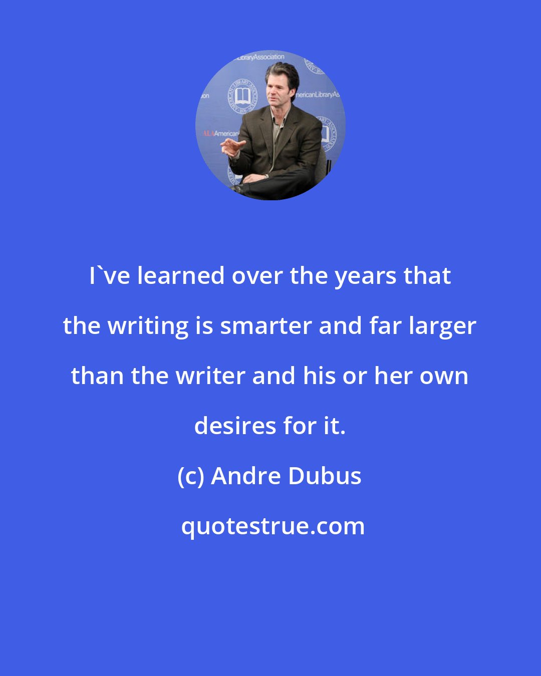 Andre Dubus: I've learned over the years that the writing is smarter and far larger than the writer and his or her own desires for it.