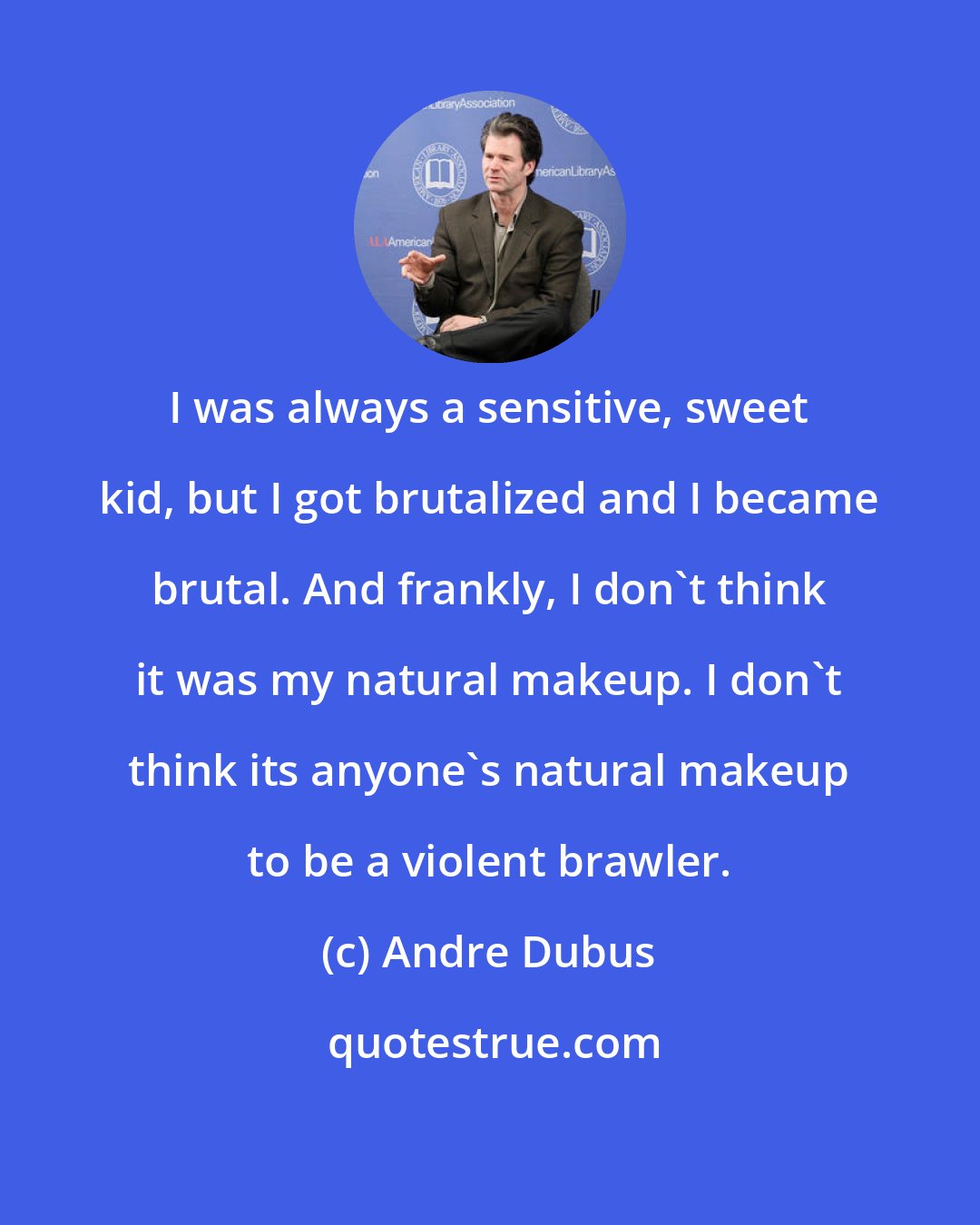 Andre Dubus: I was always a sensitive, sweet kid, but I got brutalized and I became brutal. And frankly, I don't think it was my natural makeup. I don't think its anyone's natural makeup to be a violent brawler.