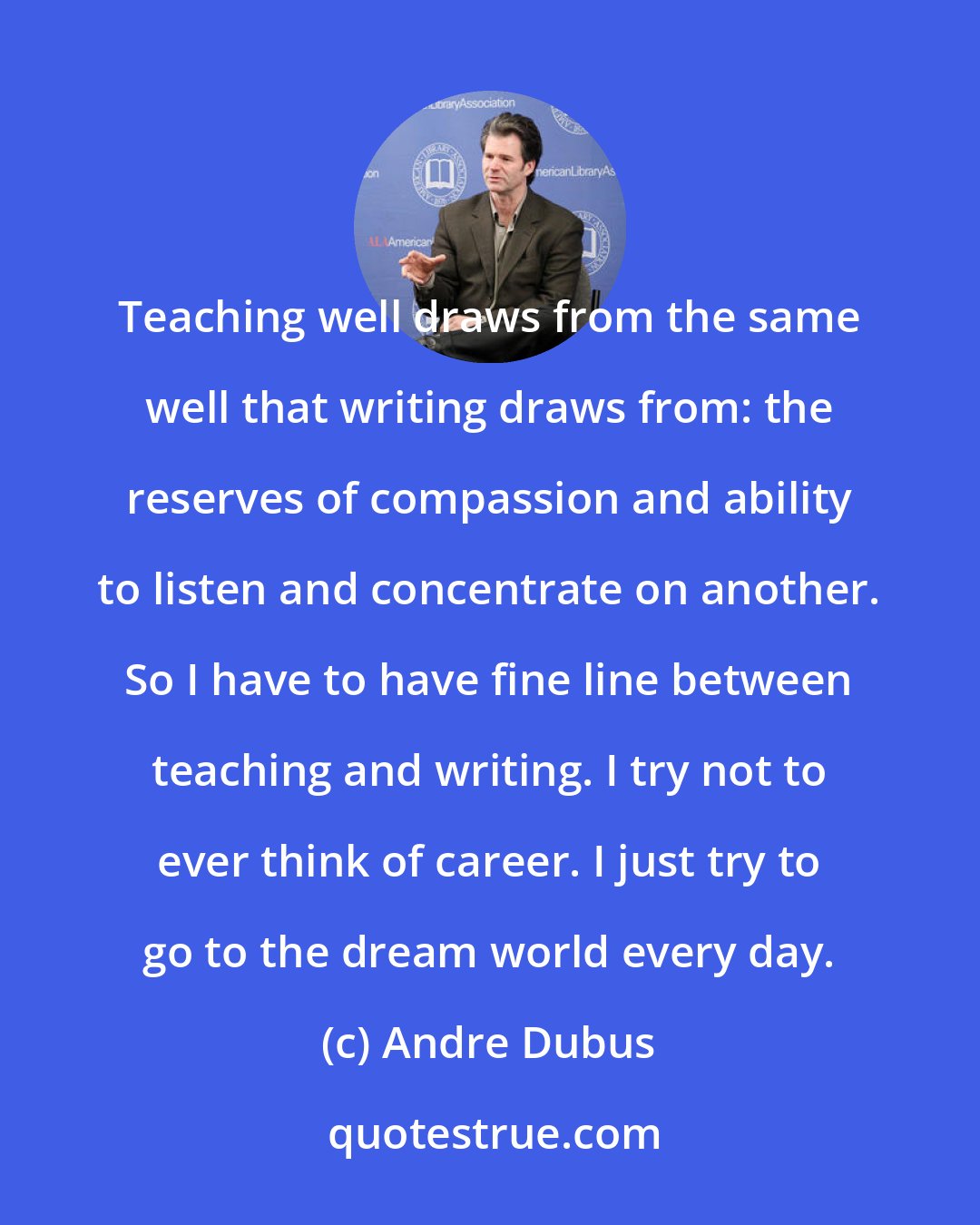 Andre Dubus: Teaching well draws from the same well that writing draws from: the reserves of compassion and ability to listen and concentrate on another. So I have to have fine line between teaching and writing. I try not to ever think of career. I just try to go to the dream world every day.