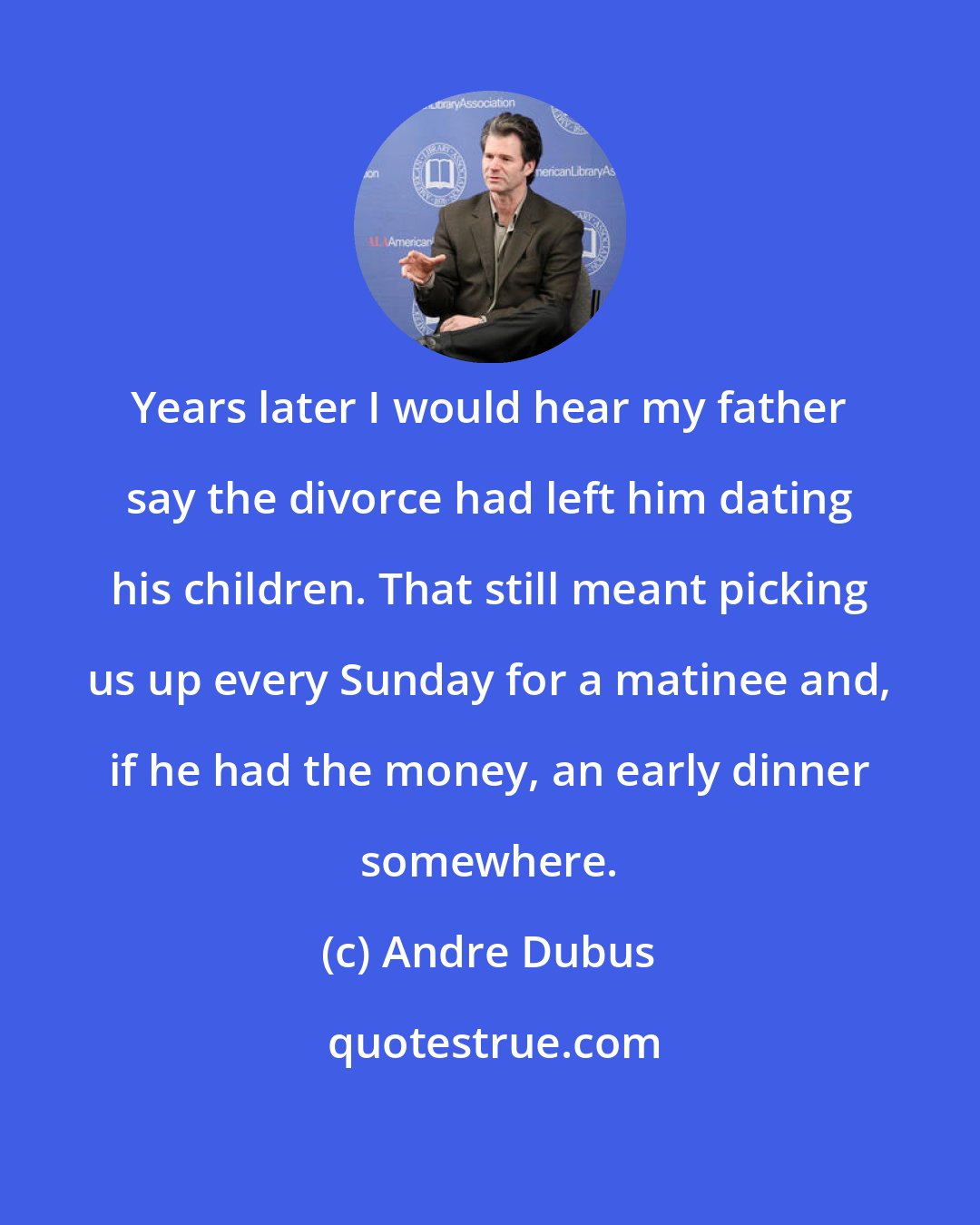 Andre Dubus: Years later I would hear my father say the divorce had left him dating his children. That still meant picking us up every Sunday for a matinee and, if he had the money, an early dinner somewhere.