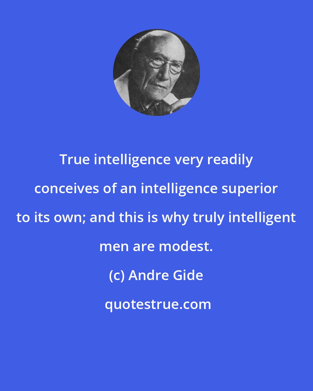 Andre Gide: True intelligence very readily conceives of an intelligence superior to its own; and this is why truly intelligent men are modest.
