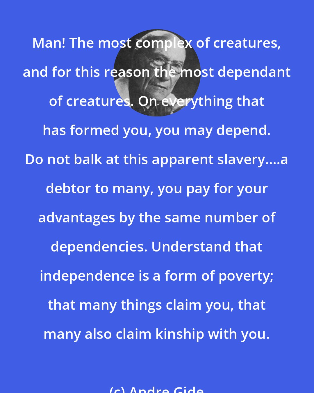 Andre Gide: Man! The most complex of creatures, and for this reason the most dependant of creatures. On everything that has formed you, you may depend. Do not balk at this apparent slavery....a debtor to many, you pay for your advantages by the same number of dependencies. Understand that independence is a form of poverty; that many things claim you, that many also claim kinship with you.