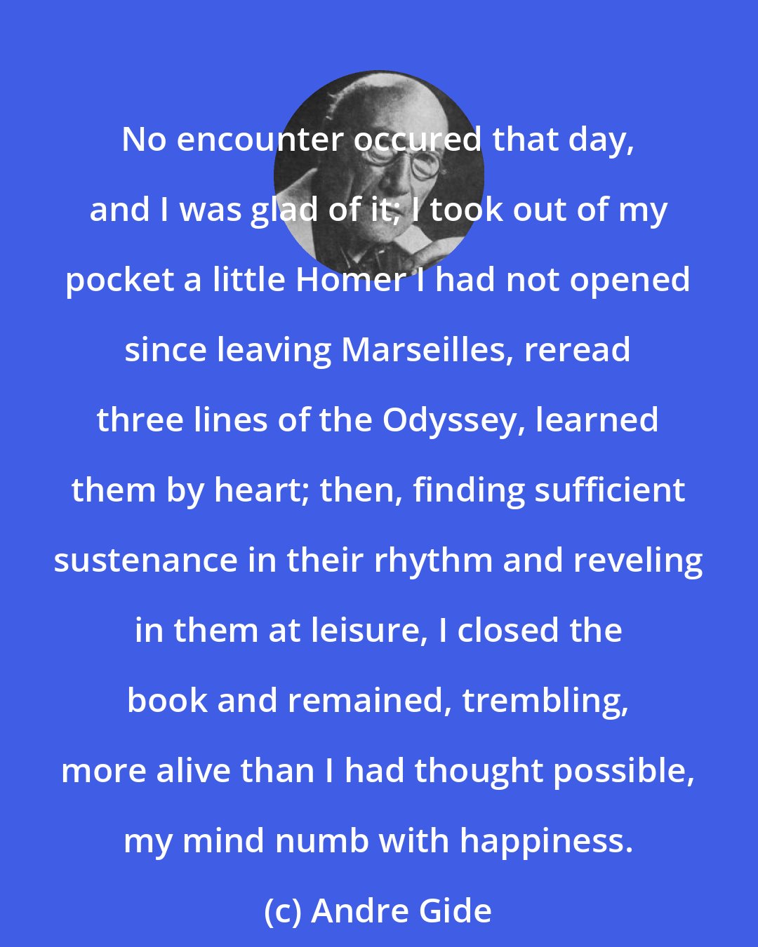 Andre Gide: No encounter occured that day, and I was glad of it; I took out of my pocket a little Homer I had not opened since leaving Marseilles, reread three lines of the Odyssey, learned them by heart; then, finding sufficient sustenance in their rhythm and reveling in them at leisure, I closed the book and remained, trembling, more alive than I had thought possible, my mind numb with happiness.