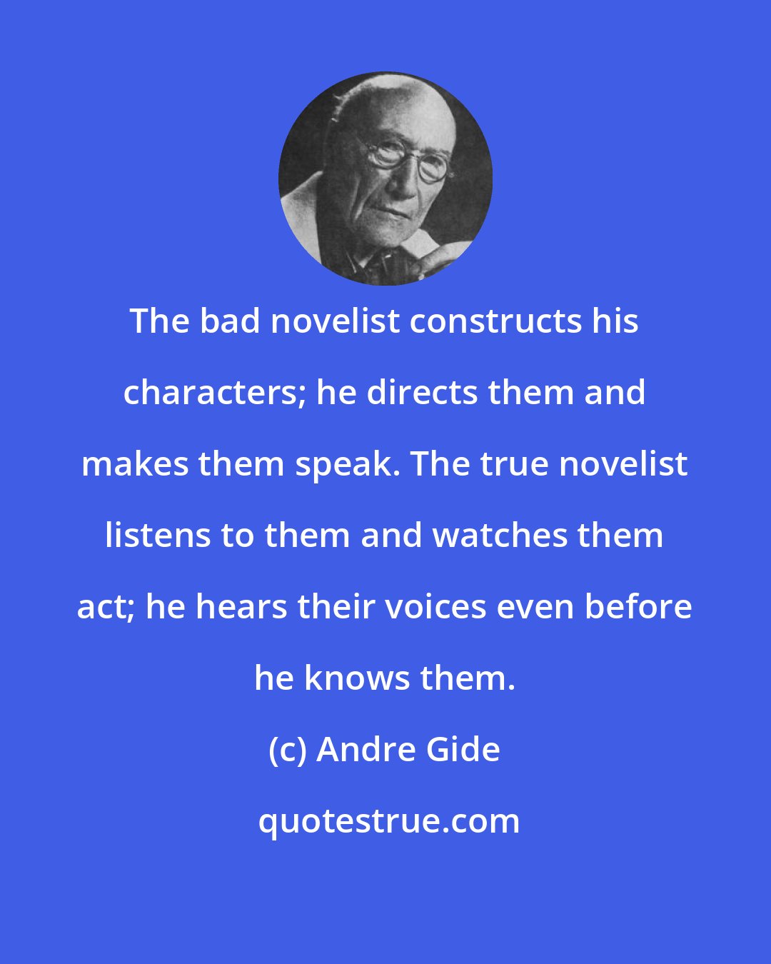 Andre Gide: The bad novelist constructs his characters; he directs them and makes them speak. The true novelist listens to them and watches them act; he hears their voices even before he knows them.