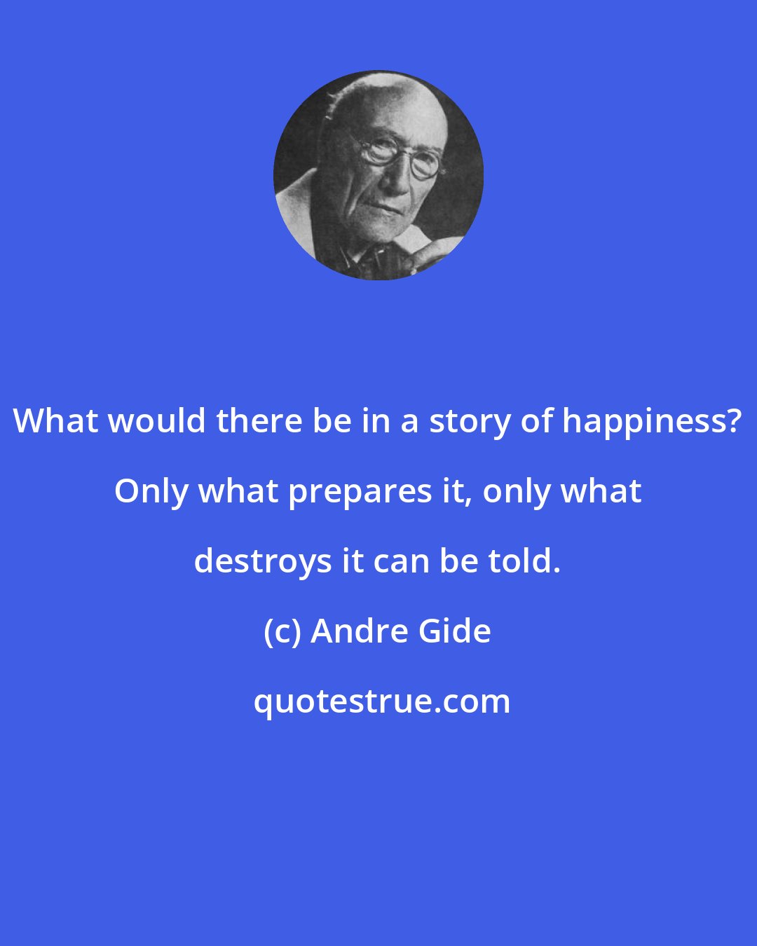 Andre Gide: What would there be in a story of happiness? Only what prepares it, only what destroys it can be told.