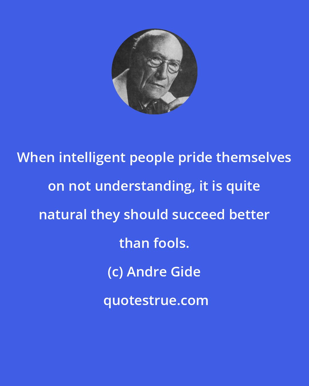 Andre Gide: When intelligent people pride themselves on not understanding, it is quite natural they should succeed better than fools.