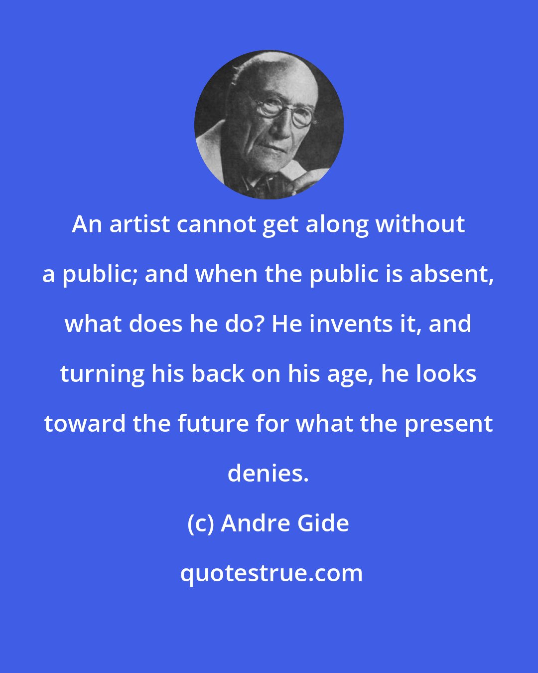 Andre Gide: An artist cannot get along without a public; and when the public is absent, what does he do? He invents it, and turning his back on his age, he looks toward the future for what the present denies.