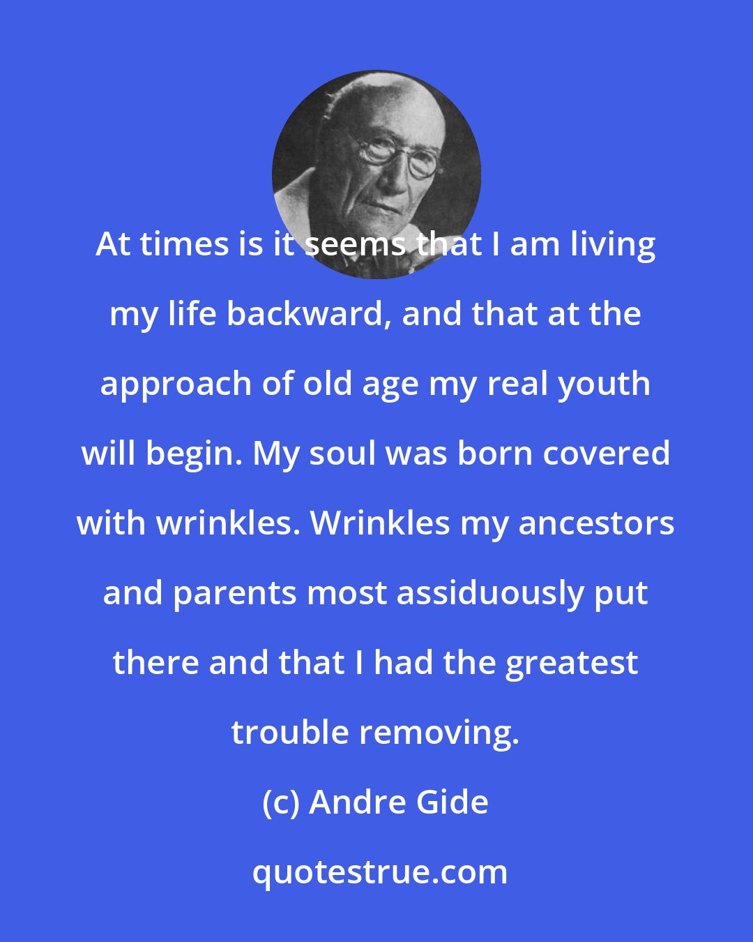 Andre Gide: At times is it seems that I am living my life backward, and that at the approach of old age my real youth will begin. My soul was born covered with wrinkles. Wrinkles my ancestors and parents most assiduously put there and that I had the greatest trouble removing.