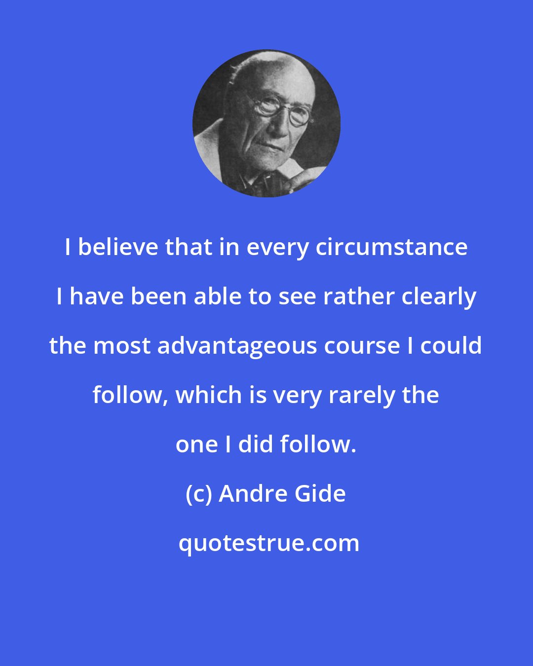 Andre Gide: I believe that in every circumstance I have been able to see rather clearly the most advantageous course I could follow, which is very rarely the one I did follow.
