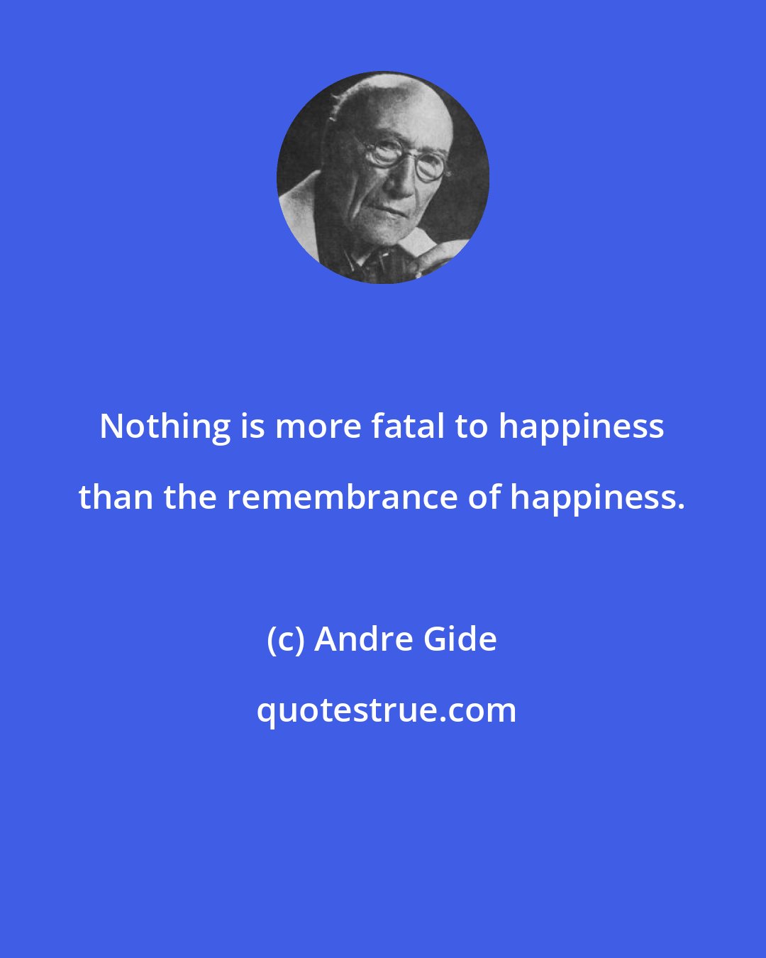 Andre Gide: Nothing is more fatal to happiness than the remembrance of happiness.