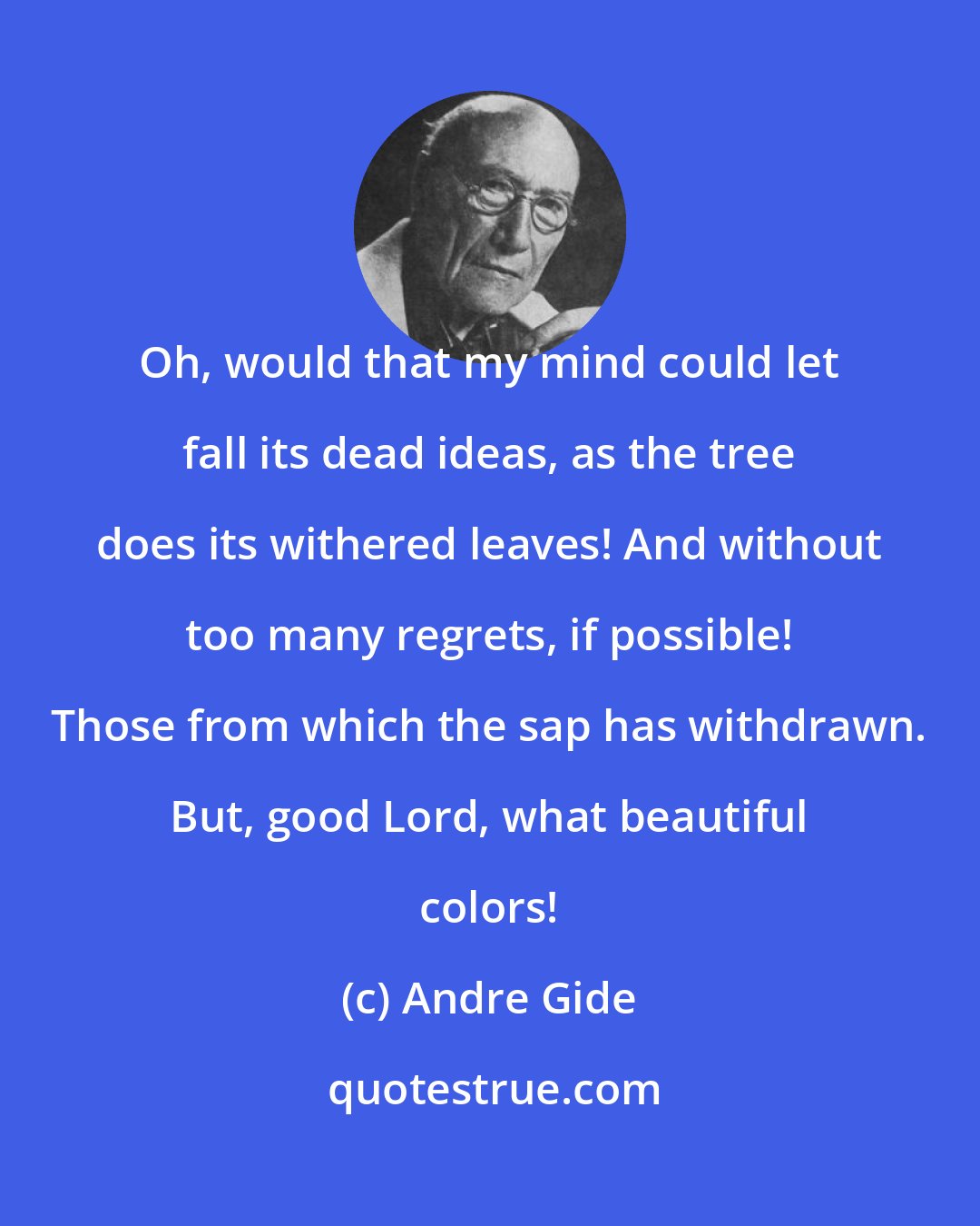 Andre Gide: Oh, would that my mind could let fall its dead ideas, as the tree does its withered leaves! And without too many regrets, if possible! Those from which the sap has withdrawn. But, good Lord, what beautiful colors!