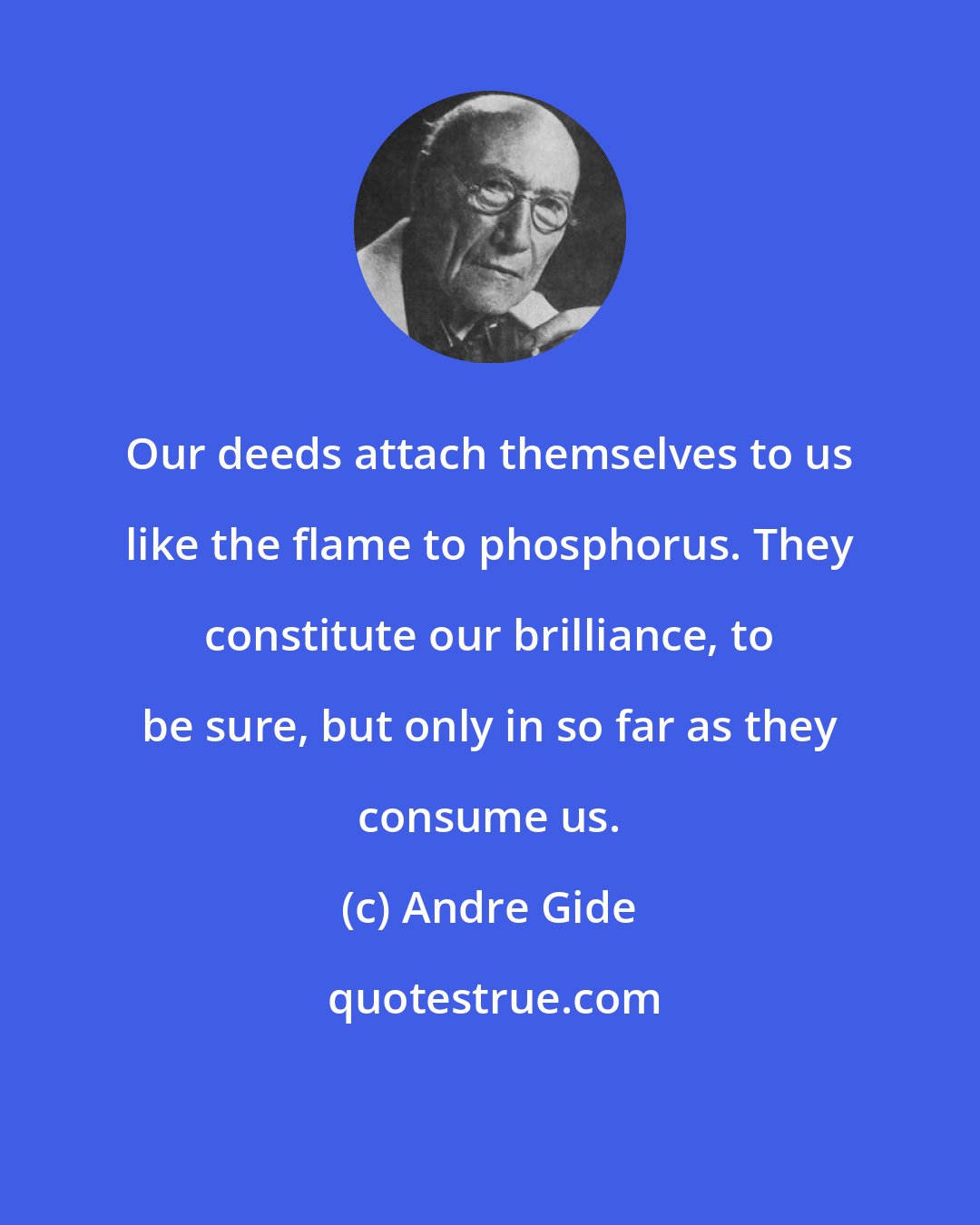 Andre Gide: Our deeds attach themselves to us like the flame to phosphorus. They constitute our brilliance, to be sure, but only in so far as they consume us.