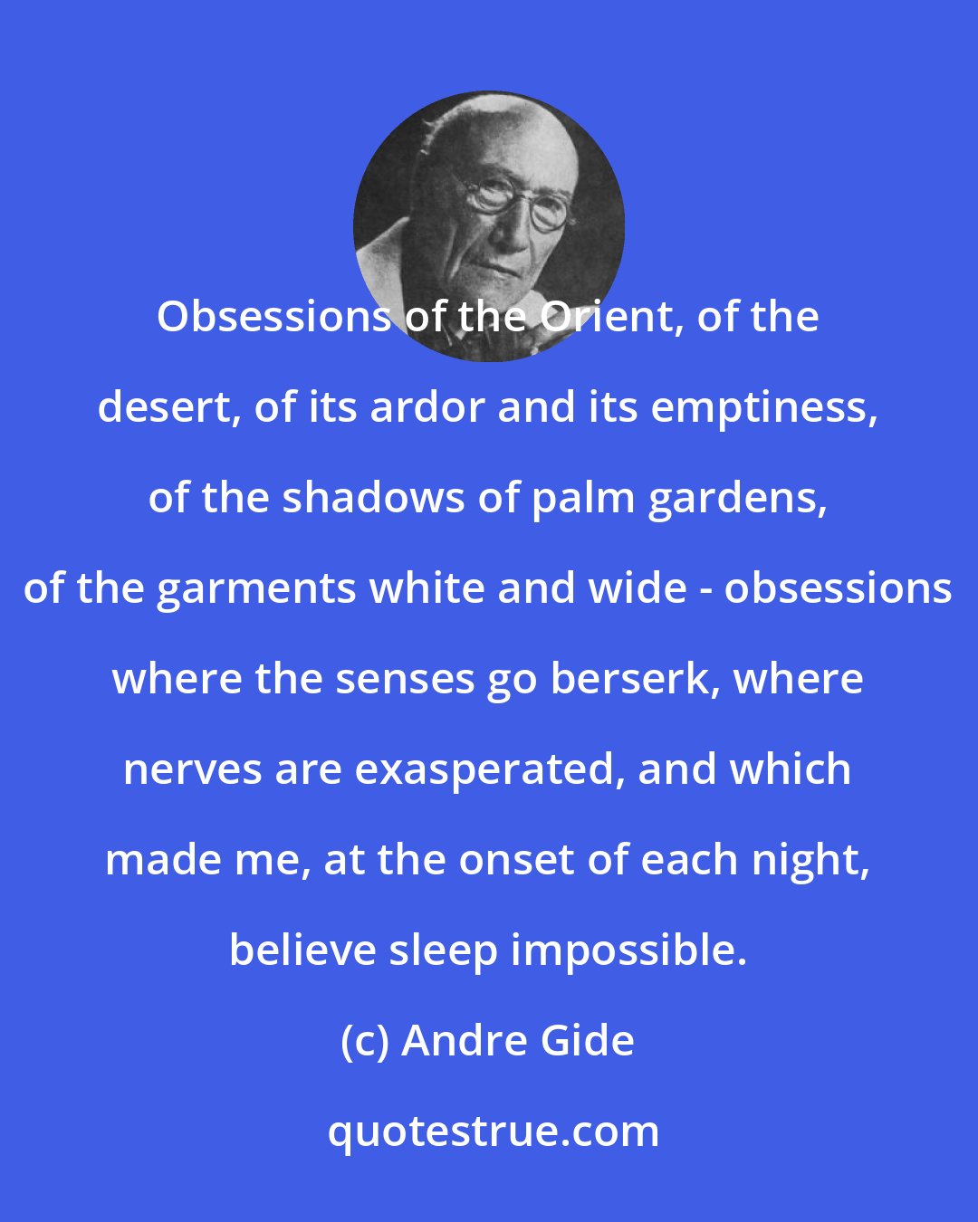 Andre Gide: Obsessions of the Orient, of the desert, of its ardor and its emptiness, of the shadows of palm gardens, of the garments white and wide - obsessions where the senses go berserk, where nerves are exasperated, and which made me, at the onset of each night, believe sleep impossible.