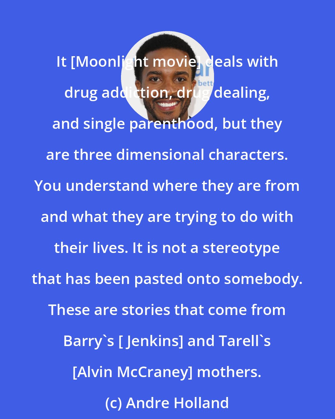 Andre Holland: It [Moonlight movie] deals with drug addiction, drug dealing, and single parenthood, but they are three dimensional characters. You understand where they are from and what they are trying to do with their lives. It is not a stereotype that has been pasted onto somebody. These are stories that come from Barry's [ Jenkins] and Tarell's [Alvin McCraney] mothers.