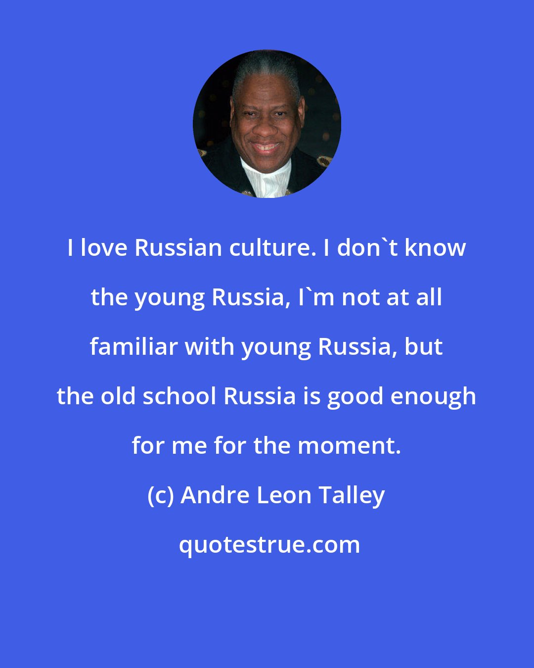 Andre Leon Talley: I love Russian culture. I don't know the young Russia, I'm not at all familiar with young Russia, but the old school Russia is good enough for me for the moment.