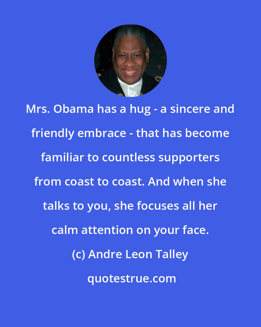 Andre Leon Talley: Mrs. Obama has a hug - a sincere and friendly embrace - that has become familiar to countless supporters from coast to coast. And when she talks to you, she focuses all her calm attention on your face.