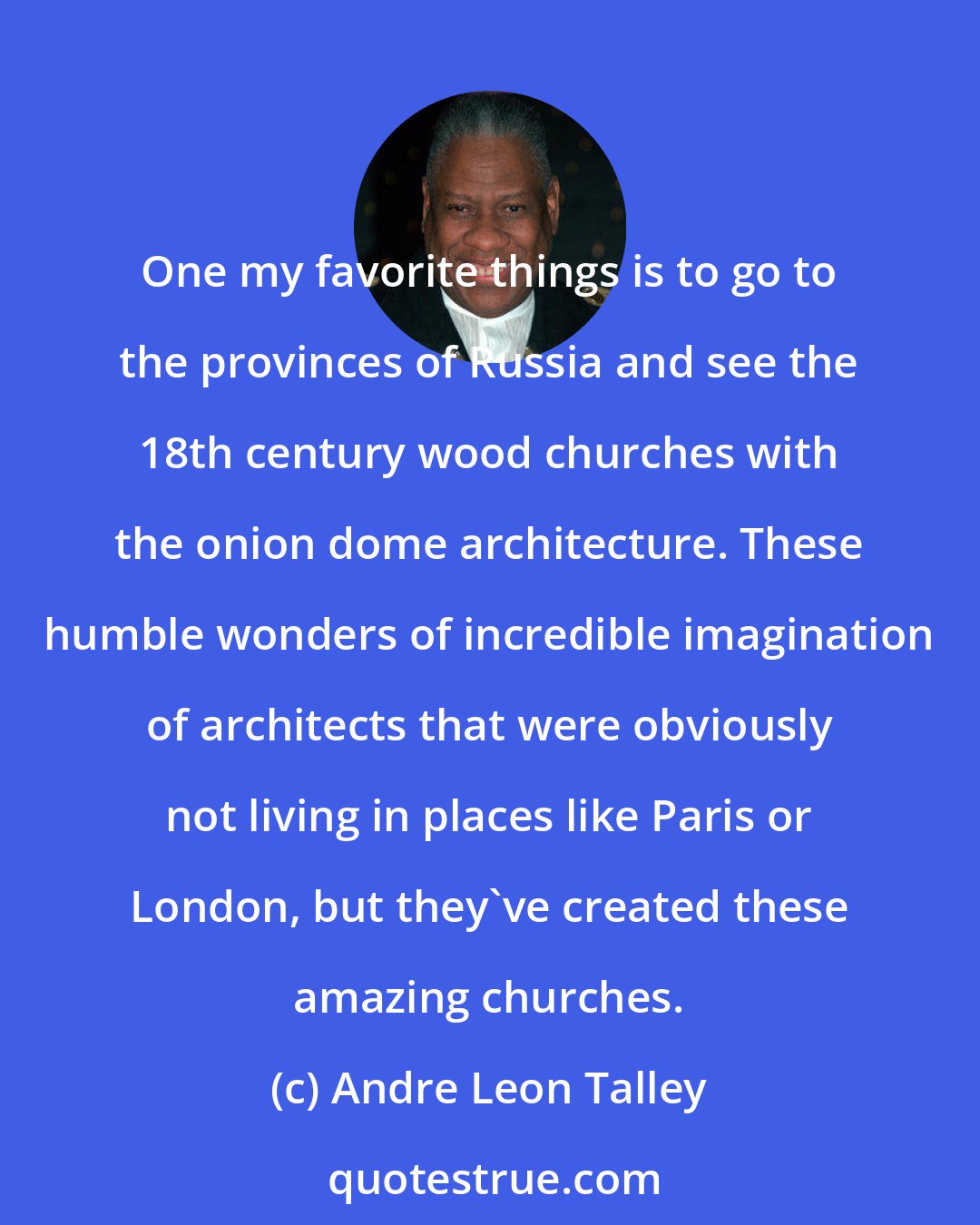 Andre Leon Talley: One my favorite things is to go to the provinces of Russia and see the 18th century wood churches with the onion dome architecture. These humble wonders of incredible imagination of architects that were obviously not living in places like Paris or London, but they've created these amazing churches.