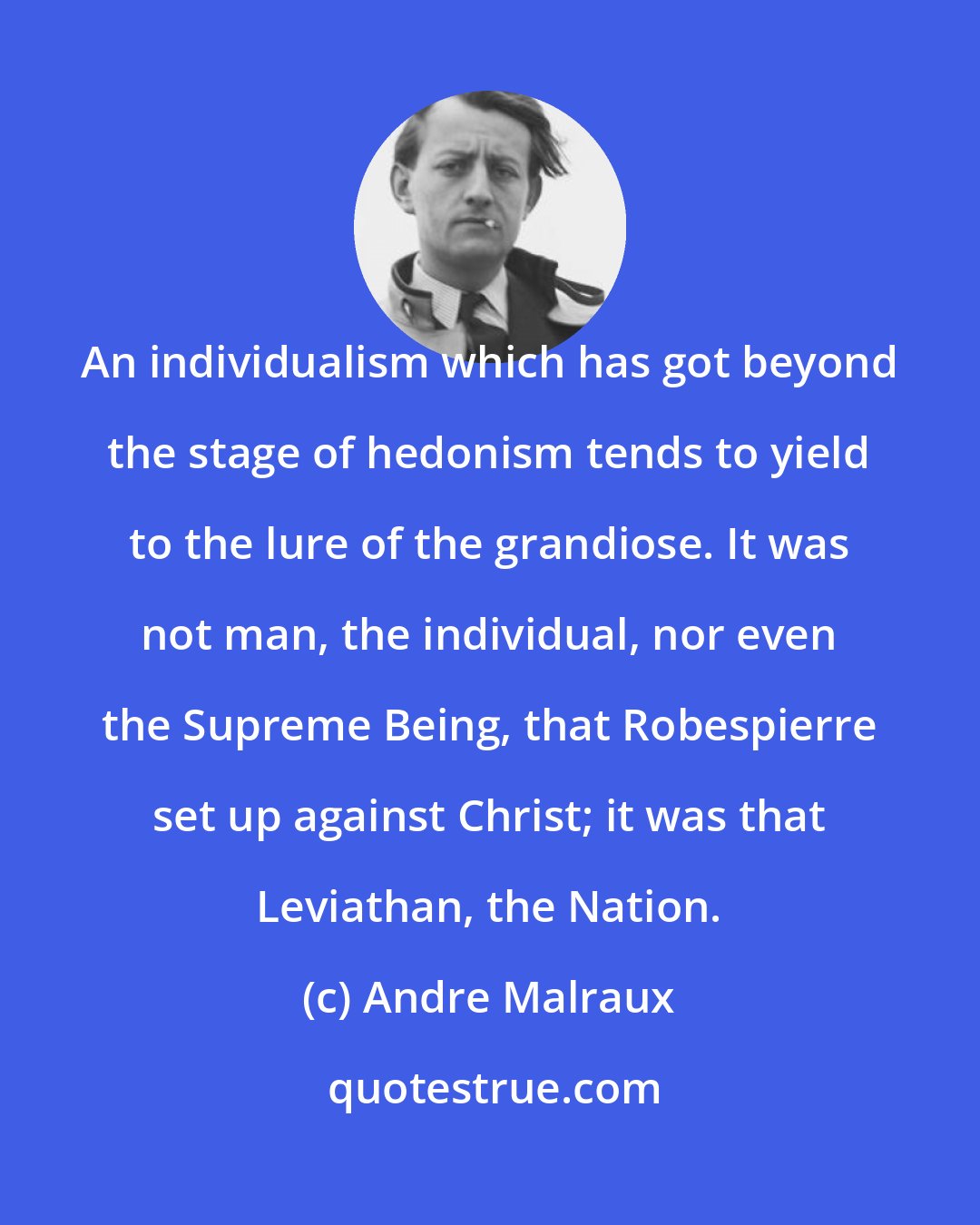 Andre Malraux: An individualism which has got beyond the stage of hedonism tends to yield to the lure of the grandiose. It was not man, the individual, nor even the Supreme Being, that Robespierre set up against Christ; it was that Leviathan, the Nation.