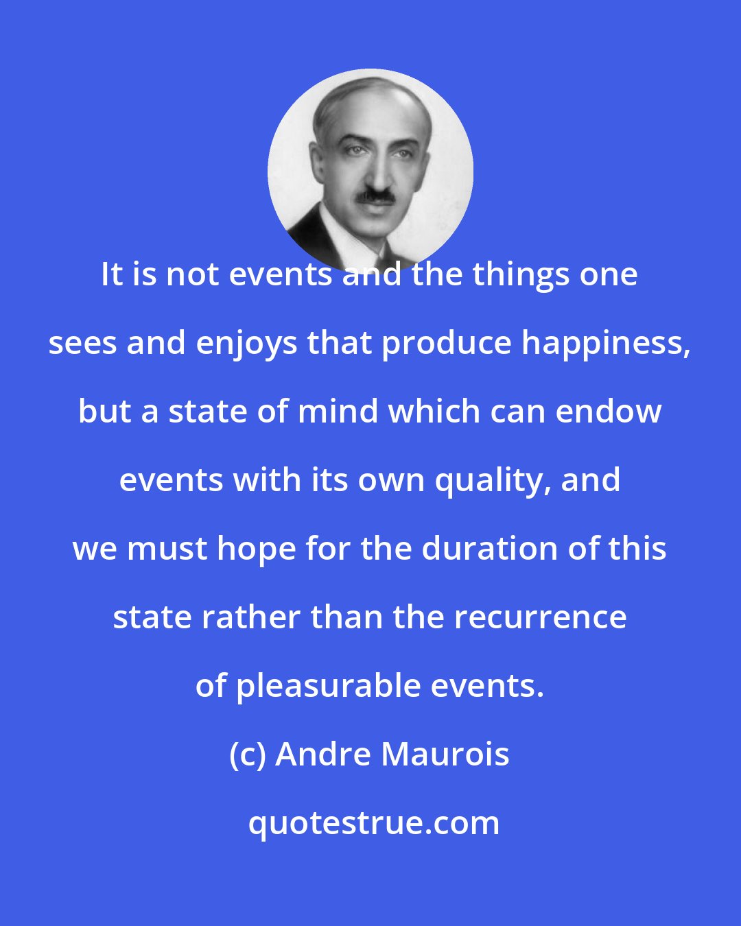 Andre Maurois: It is not events and the things one sees and enjoys that produce happiness, but a state of mind which can endow events with its own quality, and we must hope for the duration of this state rather than the recurrence of pleasurable events.