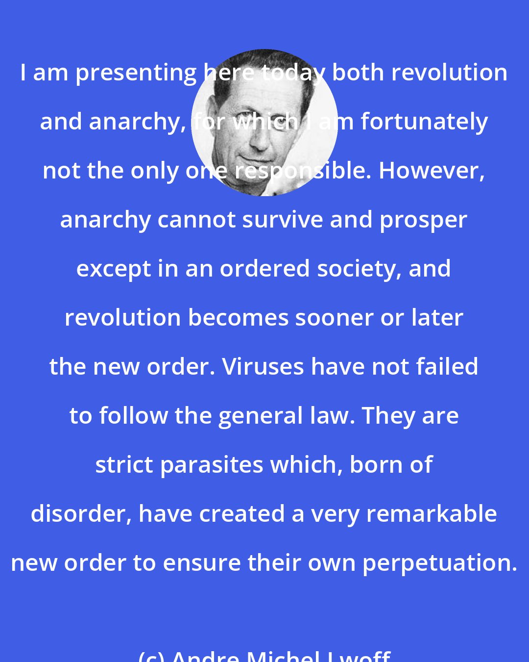 Andre Michel Lwoff: I am presenting here today both revolution and anarchy, for which I am fortunately not the only one responsible. However, anarchy cannot survive and prosper except in an ordered society, and revolution becomes sooner or later the new order. Viruses have not failed to follow the general law. They are strict parasites which, born of disorder, have created a very remarkable new order to ensure their own perpetuation.