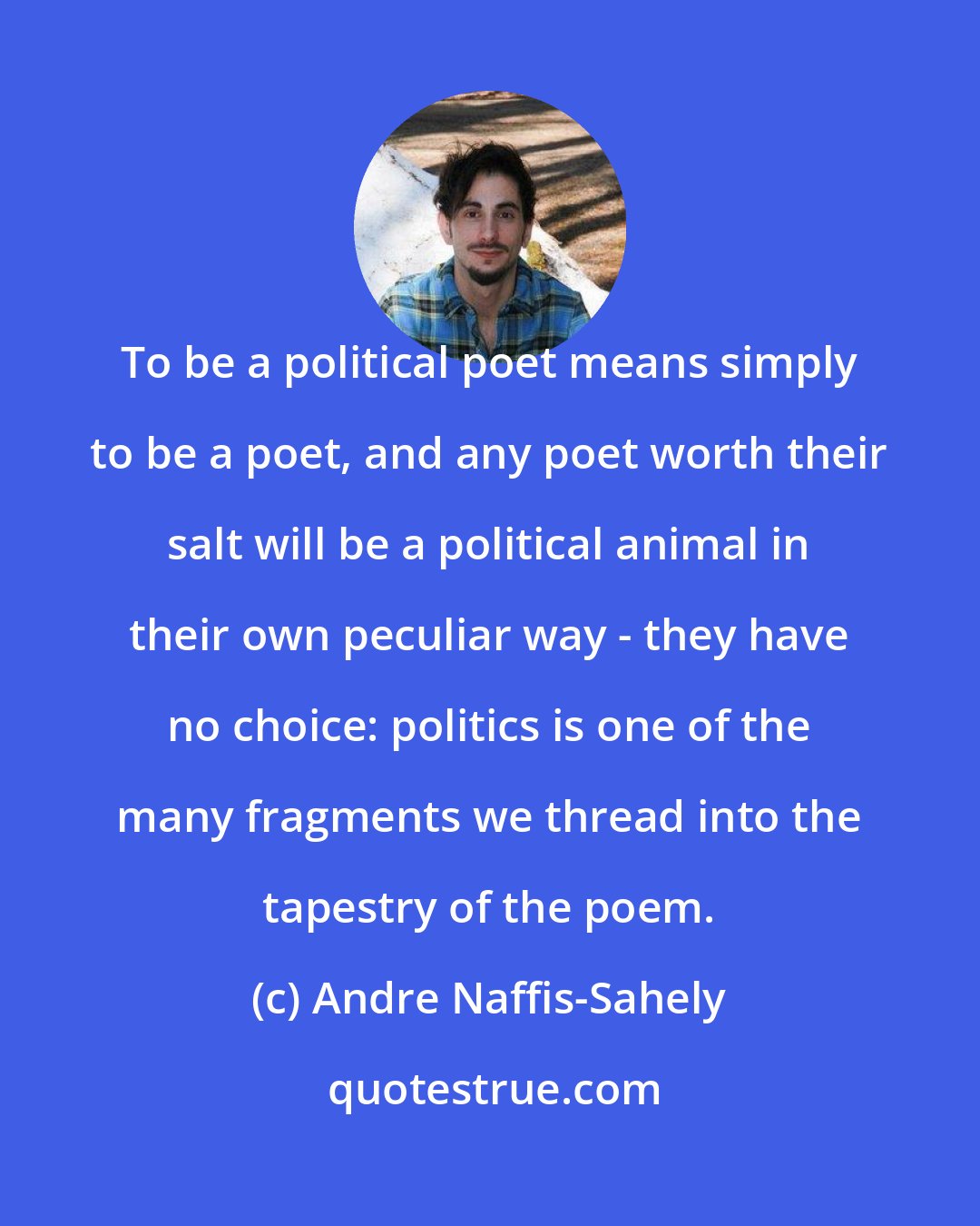 Andre Naffis-Sahely: To be a political poet means simply to be a poet, and any poet worth their salt will be a political animal in their own peculiar way - they have no choice: politics is one of the many fragments we thread into the tapestry of the poem.