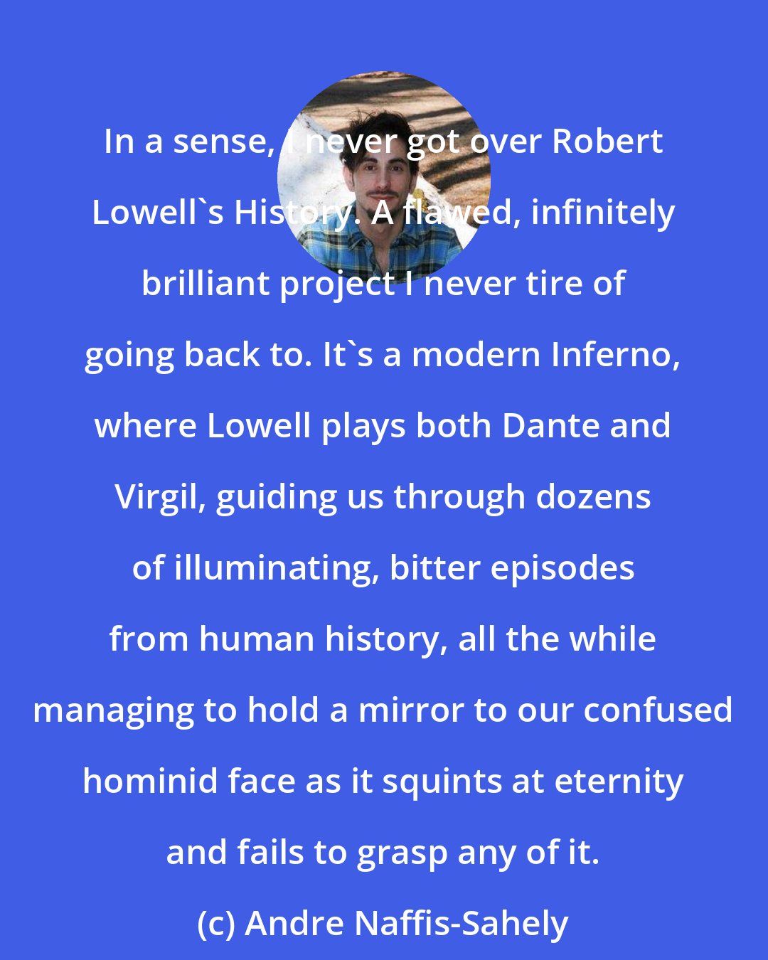 Andre Naffis-Sahely: In a sense, I never got over Robert Lowell's History. A flawed, infinitely brilliant project I never tire of going back to. It's a modern Inferno, where Lowell plays both Dante and Virgil, guiding us through dozens of illuminating, bitter episodes from human history, all the while managing to hold a mirror to our confused hominid face as it squints at eternity and fails to grasp any of it.