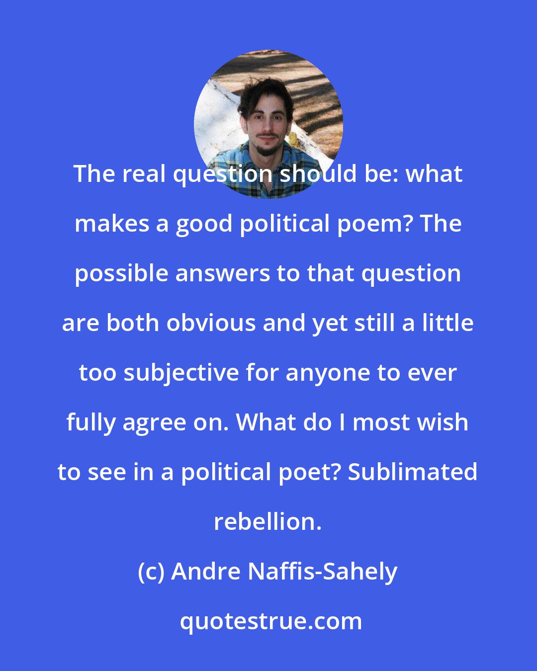 Andre Naffis-Sahely: The real question should be: what makes a good political poem? The possible answers to that question are both obvious and yet still a little too subjective for anyone to ever fully agree on. What do I most wish to see in a political poet? Sublimated rebellion.