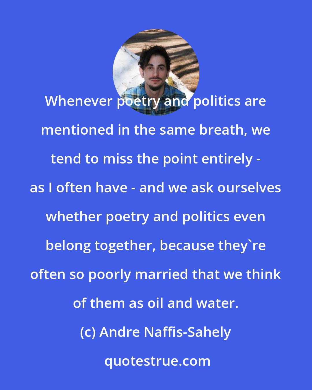 Andre Naffis-Sahely: Whenever poetry and politics are mentioned in the same breath, we tend to miss the point entirely - as I often have - and we ask ourselves whether poetry and politics even belong together, because they're often so poorly married that we think of them as oil and water.