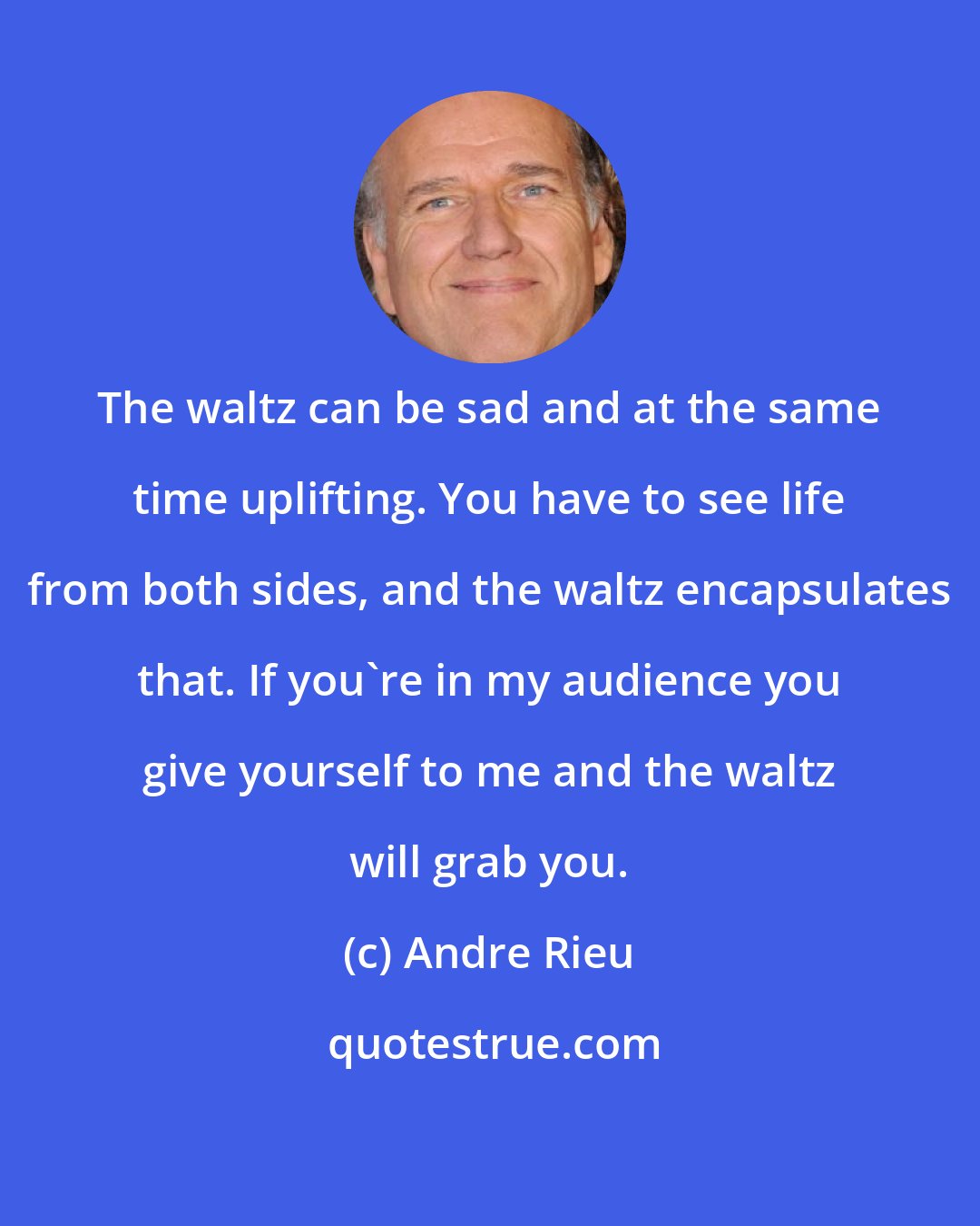 Andre Rieu: The waltz can be sad and at the same time uplifting. You have to see life from both sides, and the waltz encapsulates that. If you're in my audience you give yourself to me and the waltz will grab you.
