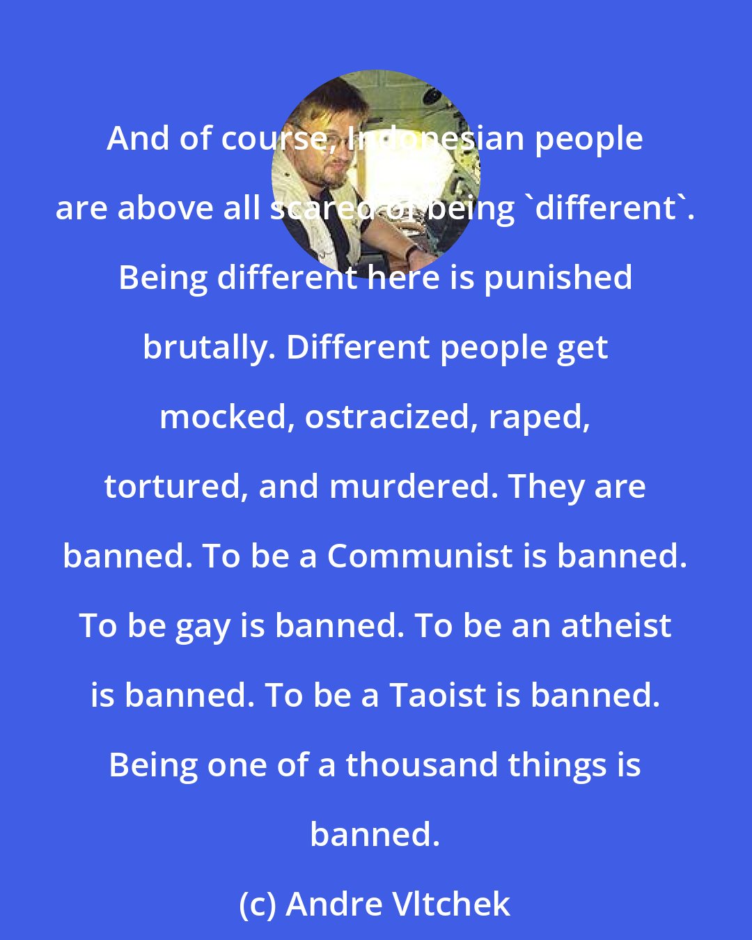 Andre Vltchek: And of course, Indonesian people are above all scared of being 'different'. Being different here is punished brutally. Different people get mocked, ostracized, raped, tortured, and murdered. They are banned. To be a Communist is banned. To be gay is banned. To be an atheist is banned. To be a Taoist is banned. Being one of a thousand things is banned.