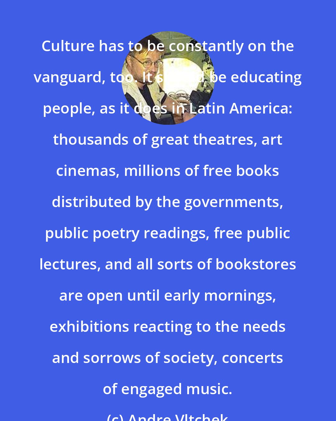 Andre Vltchek: Culture has to be constantly on the vanguard, too. It should be educating people, as it does in Latin America: thousands of great theatres, art cinemas, millions of free books distributed by the governments, public poetry readings, free public lectures, and all sorts of bookstores are open until early mornings, exhibitions reacting to the needs and sorrows of society, concerts of engaged music.